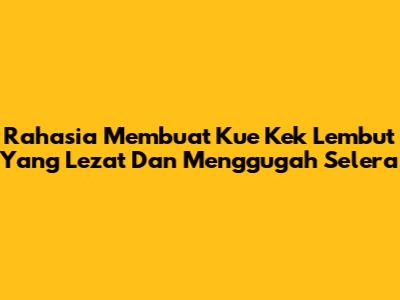 Rahasia Membuat Kue Kek Lembut Yang Lezat Dan Menggugah Selera