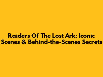Raiders Of The Lost Ark: Iconic Scenes & Behind-the-Scenes Secrets