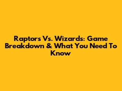 Raptors Vs. Wizards: Game Breakdown & What You Need To Know