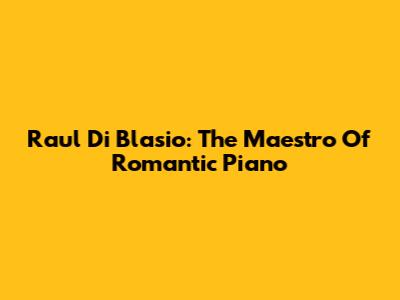 Raul Di Blasio: The Maestro Of Romantic Piano