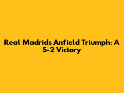 Real Madrid's Anfield Triumph: A 5-2 Victory