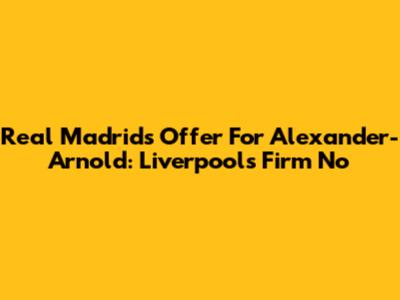 Real Madrid's Offer For Alexander-Arnold: Liverpool's Firm No