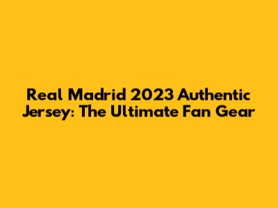 Real Madrid 2023 Authentic Jersey: The Ultimate Fan Gear