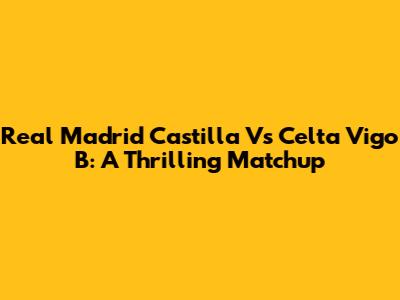 Real Madrid Castilla Vs Celta Vigo B: A Thrilling Matchup