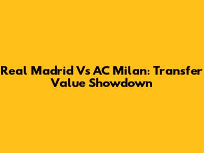 Real Madrid Vs AC Milan: Transfer Value Showdown