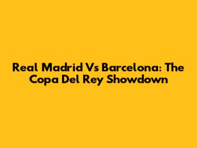 Real Madrid Vs Barcelona: The Copa Del Rey Showdown