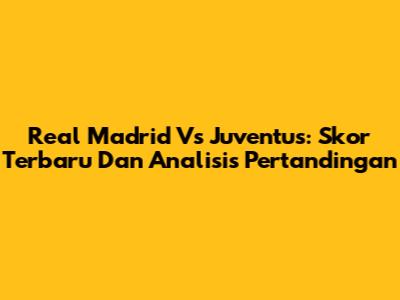 Real Madrid Vs Juventus: Skor Terbaru Dan Analisis Pertandingan