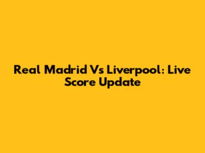 Real Madrid Vs Liverpool: Live Score Update
