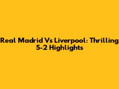 Real Madrid Vs Liverpool: Thrilling 5-2 Highlights
