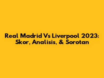 Real Madrid Vs Liverpool 2023: Skor, Analisis, & Sorotan