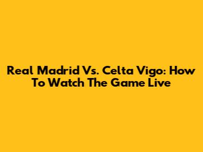 Real Madrid Vs. Celta Vigo: How To Watch The Game Live