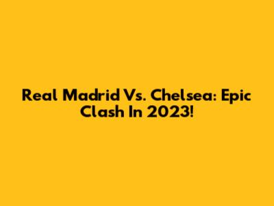 Real Madrid Vs. Chelsea: Epic Clash In 2023!