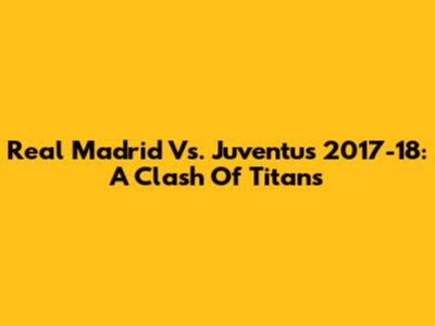 Real Madrid Vs. Juventus 2017-18: A Clash Of Titans