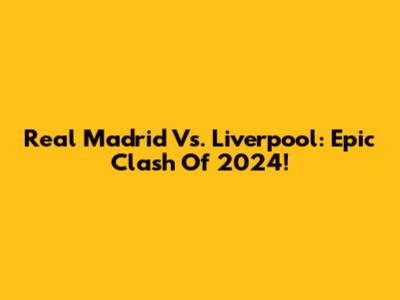 Real Madrid Vs. Liverpool: Epic Clash Of 2024!