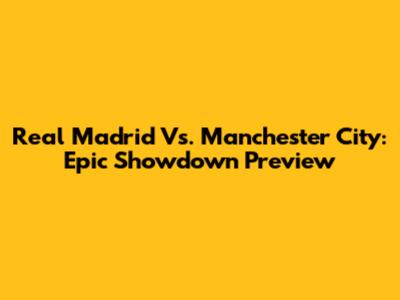 Real Madrid Vs. Manchester City: Epic Showdown Preview