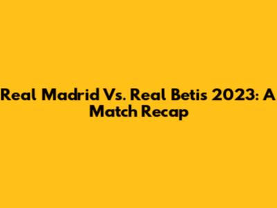 Real Madrid Vs. Real Betis 2023: A Match Recap
