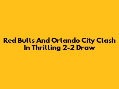 Red Bulls And Orlando City Clash In Thrilling 2-2 Draw