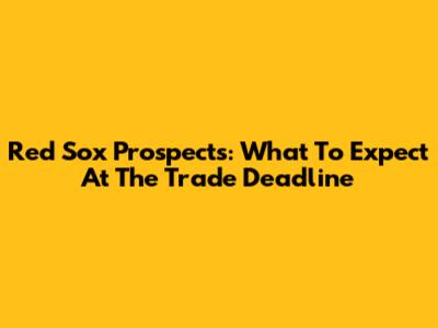 Red Sox Prospects: What To Expect At The Trade Deadline