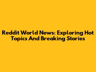 Reddit World News: Exploring Hot Topics And Breaking Stories