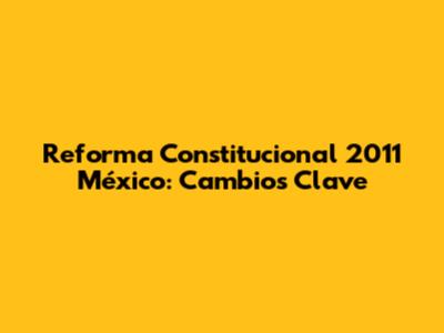 Reforma Constitucional 2011 México: Cambios Clave