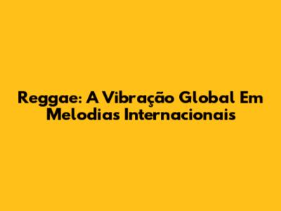 Reggae: A Vibração Global Em Melodias Internacionais