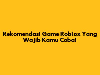 Rekomendasi Game Roblox Yang Wajib Kamu Coba!