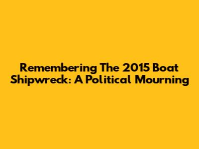 Remembering The 2015 Boat Shipwreck: A Political Mourning