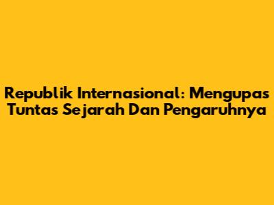 Republik Internasional: Mengupas Tuntas Sejarah Dan Pengaruhnya