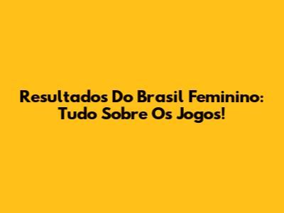 Resultados Do Brasil Feminino: Tudo Sobre Os Jogos!