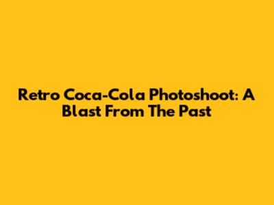 Retro Coca-Cola Photoshoot: A Blast From The Past