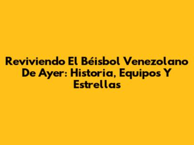 Reviviendo El Béisbol Venezolano De Ayer: Historia, Equipos Y Estrellas