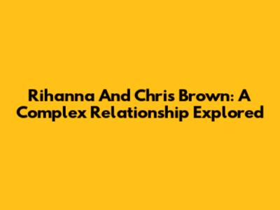 Rihanna And Chris Brown: A Complex Relationship Explored