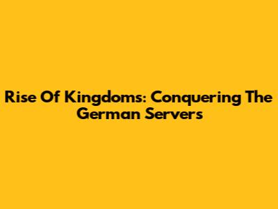 Rise Of Kingdoms: Conquering The German Servers