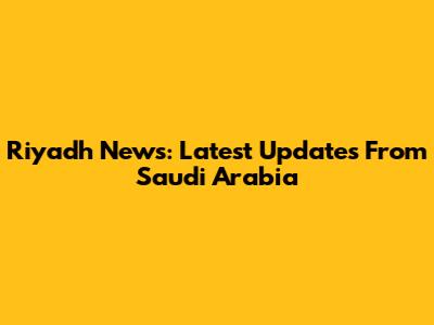 Riyadh News: Latest Updates From Saudi Arabia