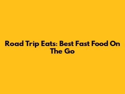 Road Trip Eats: Best Fast Food On The Go