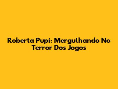 Roberta Pupi: Mergulhando No Terror Dos Jogos