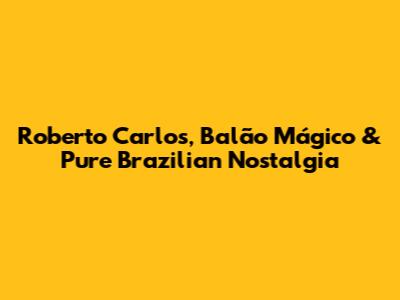 Roberto Carlos, Balão Mágico & Pure Brazilian Nostalgia