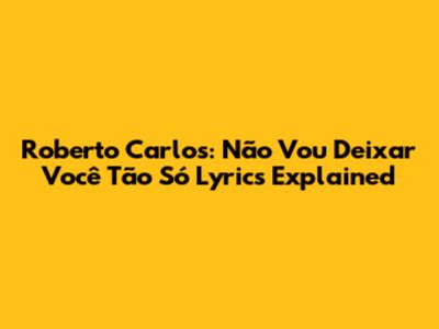 Roberto Carlos: "Não Vou Deixar Você Tão Só" Lyrics Explained