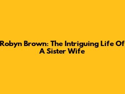 Robyn Brown: The Intriguing Life Of A Sister Wife