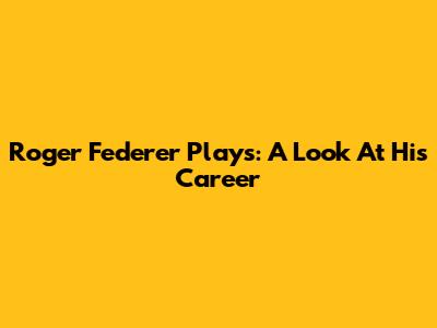 Roger Federer Plays: A Look At His Career