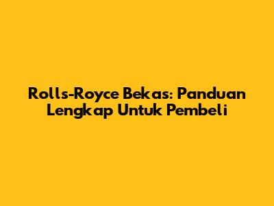 Rolls-Royce Bekas: Panduan Lengkap Untuk Pembeli