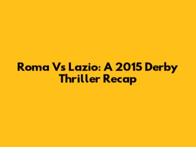 Roma Vs Lazio: A 2015 Derby Thriller Recap