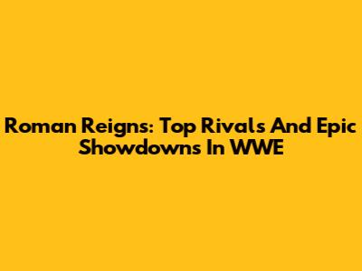 Roman Reigns: Top Rivals And Epic Showdowns In WWE