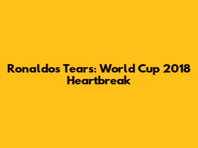 Ronaldo's Tears: World Cup 2018 Heartbreak