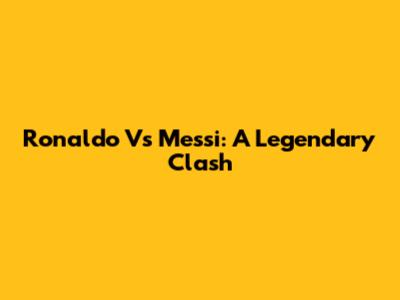 Ronaldo Vs Messi: A Legendary Clash