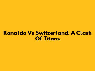 Ronaldo Vs Switzerland: A Clash Of Titans