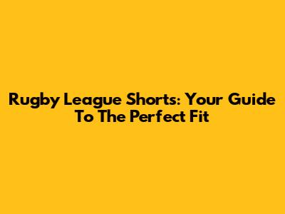 Rugby League Shorts: Your Guide To The Perfect Fit