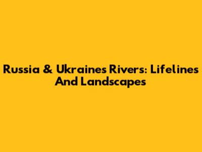 Russia & Ukraine's Rivers: Lifelines And Landscapes