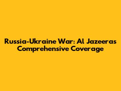 Russia-Ukraine War: Al Jazeera's Comprehensive Coverage