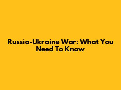 Russia-Ukraine War: What You Need To Know